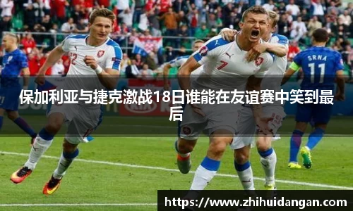 保加利亚与捷克激战18日谁能在友谊赛中笑到最后