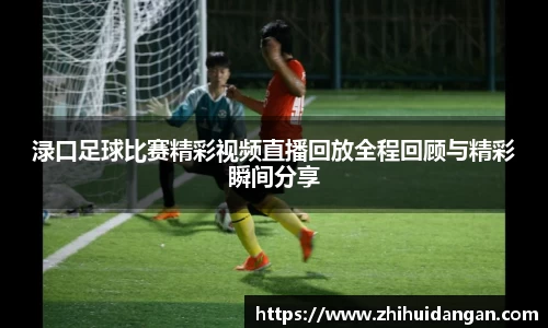 渌口足球比赛精彩视频直播回放全程回顾与精彩瞬间分享