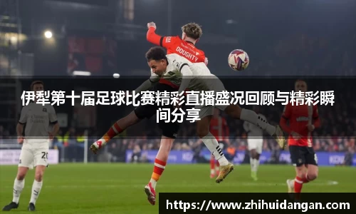 伊犁第十届足球比赛精彩直播盛况回顾与精彩瞬间分享